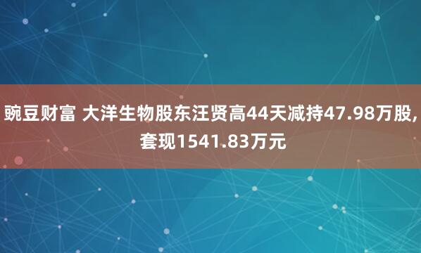 豌豆财富 大洋生物股东汪贤高44天减持47.98万股, 套现1541.83万元