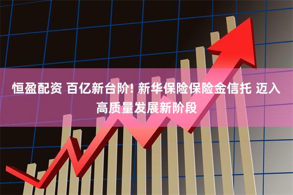恒盈配资 百亿新台阶! 新华保险保险金信托 迈入高质量发展新阶段