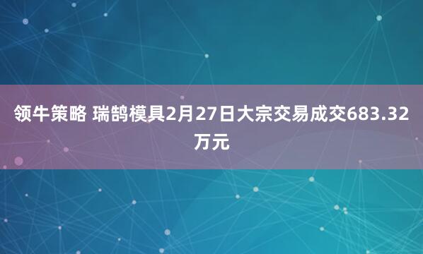 领牛策略 瑞鹄模具2月27日大宗交易成交683.32万元