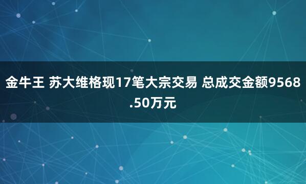 金牛王 苏大维格现17笔大宗交易 总成交金额9568.50万元