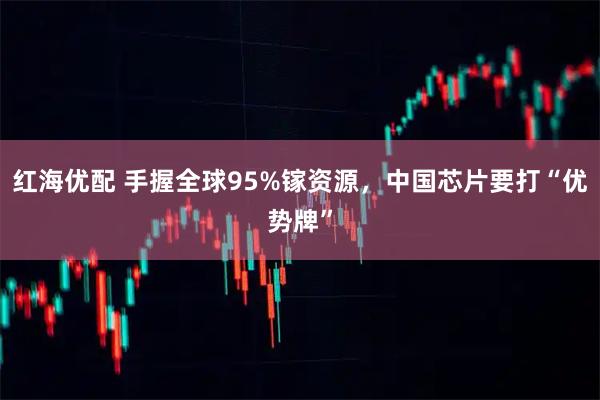 红海优配 手握全球95%镓资源，中国芯片要打“优势牌”