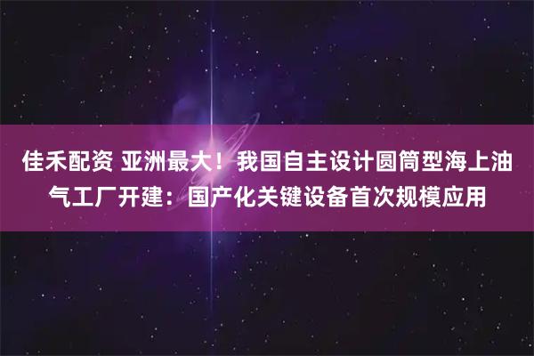 佳禾配资 亚洲最大！我国自主设计圆筒型海上油气工厂开建：国产化关键设备首次规模应用