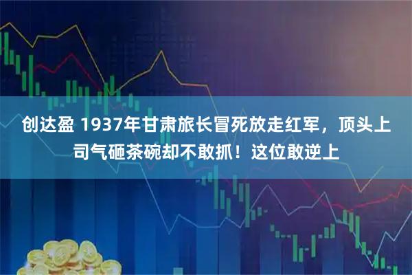 创达盈 1937年甘肃旅长冒死放走红军，顶头上司气砸茶碗却不敢抓！这位敢逆上